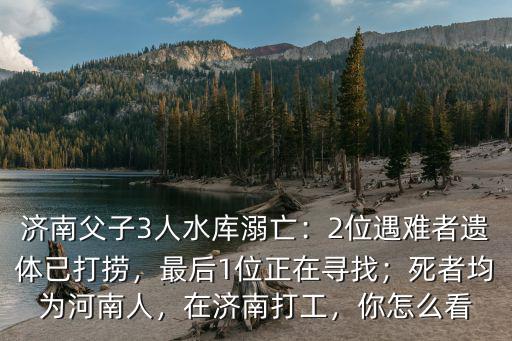 濟南父子3人水庫溺亡：2位遇難者遺體已打撈，最后1位正在尋找；死者均為河南人，在濟南打工，你怎么看