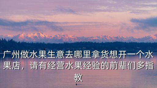 廣州做水果生意去哪里拿貨想開一個水果店，請有經營水果經驗的前輩們多指教