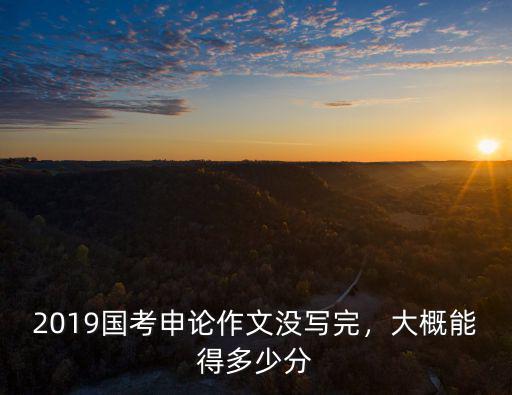 廣東申論作文沒寫完多少分,2019國考申論作文沒寫完