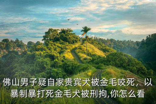 佛山男子疑自家貴賓犬被金毛咬死，以暴制暴打死金毛犬被刑拘,你怎么看