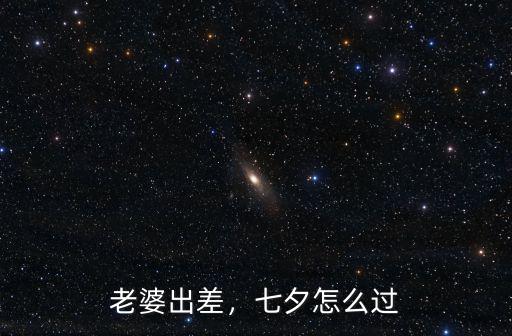 老婆去廣東打工七夕怎么過,七夕應該怎么過