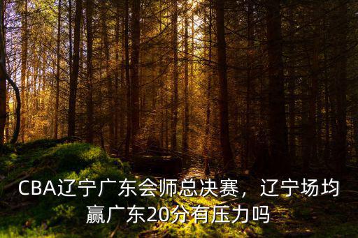 CBA遼寧廣東會師總決賽，遼寧場均贏廣東20分有壓力嗎