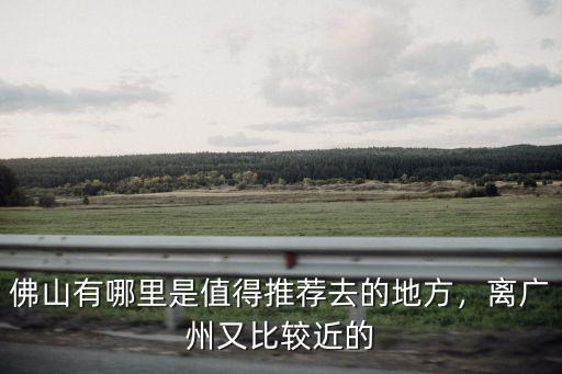 佛山有哪里是值得推薦去的地方，離廣州又比較近的