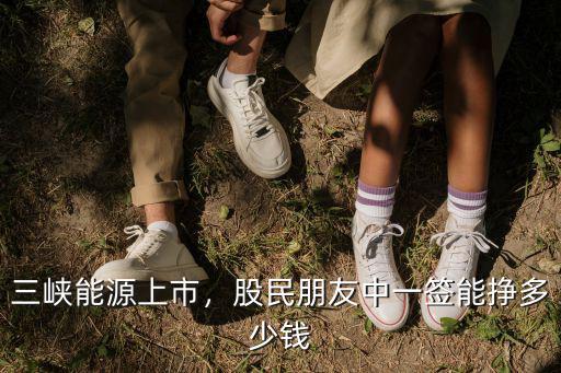 三峽能源上市，股民朋友中一簽?zāi)軖甓嗌馘X