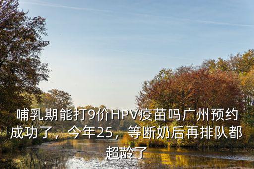 哺乳期能打9價HPV疫苗嗎廣州預約成功了，今年25，等斷奶后再排隊都超齡了