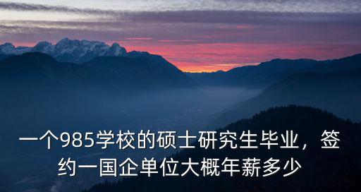 一個985學校的碩士研究生畢業，簽約一國企單位大概年薪多少