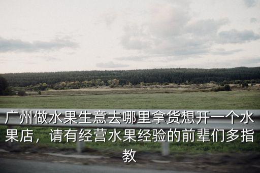 廣州做水果生意去哪里拿貨想開一個水果店，請有經營水果經驗的前輩們多指教