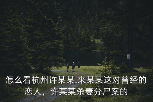 怎么看杭州許某某.來某某這對曾經的戀人，許某某殺妻分尸案的