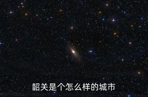 韶關(guān)怎么說,韶關(guān)是個(gè)怎么樣的城市