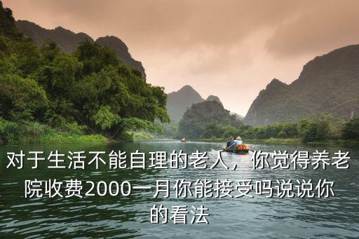 對(duì)于生活不能自理的老人，你覺(jué)得養(yǎng)老院收費(fèi)2000一月你能接受嗎說(shuō)說(shuō)你的看法