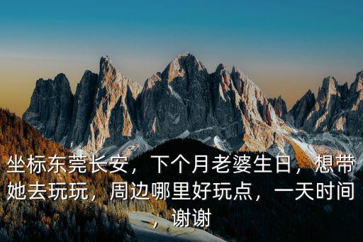 坐標(biāo)東莞長(zhǎng)安，下個(gè)月老婆生日，想帶她去玩玩，周邊哪里好玩點(diǎn)，一天時(shí)間，謝謝