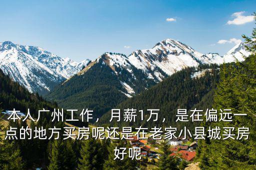 本人廣州工作，月薪1萬，是在偏遠一點的地方買房呢還是在老家小縣城買房好呢