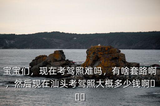 寶寶們，現在考駕照難嗎，有啥套路啊，然后現在汕頭考駕照大概多少錢啊???