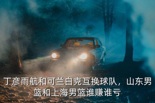 丁彥雨航和可蘭白克互換球隊，山東男籃和上海男籃誰賺誰虧