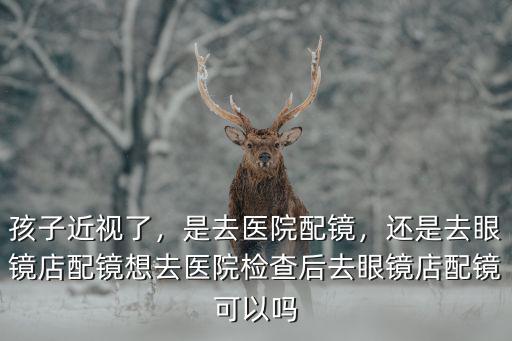 孩子近視了，是去醫(yī)院配鏡，還是去眼鏡店配鏡想去醫(yī)院檢查后去眼鏡店配鏡可以嗎
