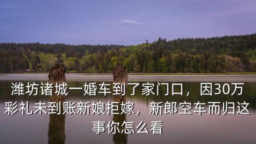 濰坊諸城一婚車(chē)到了家門(mén)口，因30萬(wàn)彩禮未到賬新娘拒嫁，新郎空車(chē)而歸這事你怎么看