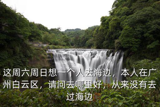 這周六周日想一個人去海邊，本人在廣州白云區，請問去哪里好，從來沒有去過海邊