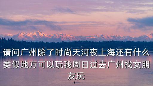 請問廣州除了時尚天河夜上海還有什么類似地方可以玩我周日過去廣州找女朋友玩