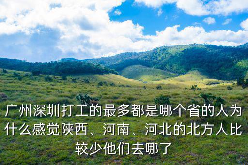 廣州深圳打工的最多都是哪個省的人為什么感覺陜西、河南、河北的北方人比較少他們去哪了