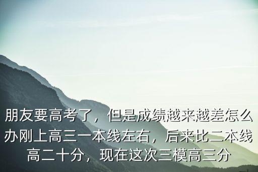 朋友要高考了，但是成績越來越差怎么辦剛上高三一本線左右，后來比二本線高二十分，現在這次三模高三分