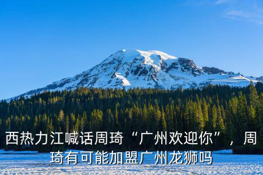 西熱力江喊話周琦“廣州歡迎你”，周琦有可能加盟廣州龍獅嗎