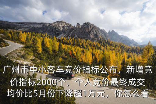 廣州市中小客車競價指標公布，新增競價指標2000個，個人競價最終成交均價比5月份下降超1萬元，你怎么看