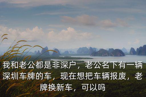 我和老公都是非深戶，老公名下有一輛深圳車牌的車，現在想把車輛報廢，老牌換新車，可以嗎
