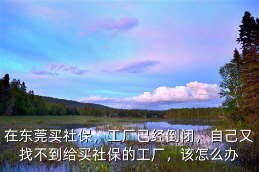 在東莞買社保，工廠已經倒閉，自己又找不到給買社保的工廠，該怎么辦