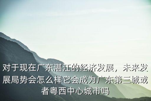 湛江發(fā)展經(jīng)濟(jì)怎么樣,對于現(xiàn)在廣東湛江的經(jīng)濟(jì)發(fā)展
