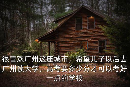 很喜歡廣州這座城市，希望兒子以后去廣州讀大學，高考要多少分才可以考好一點的學校
