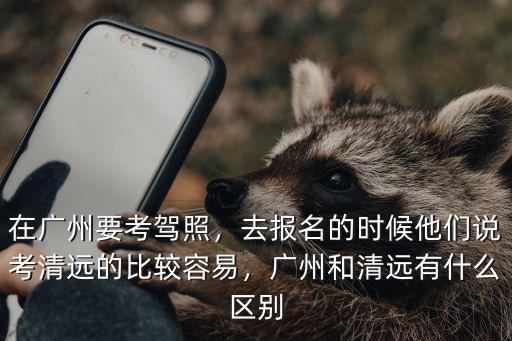在廣州要考駕照，去報名的時候他們說考清遠的比較容易，廣州和清遠有什么區別