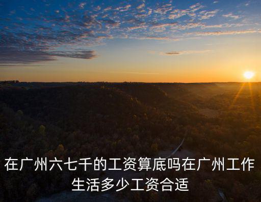 在廣州六七千的工資算底嗎在廣州工作生活多少工資合適