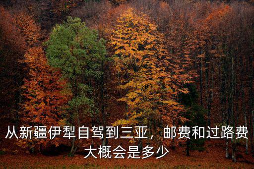 從湖州到伊犁需要多少過路費,從新疆伊犁自駕到三亞