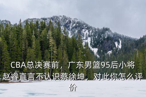 CBA總決賽前，廣東男籃95后小將趙睿直言不認(rèn)識蔡徐坤，對此你怎么評價