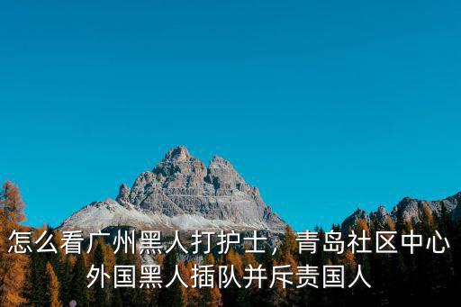 怎么看廣州黑人打護士，青島社區中心外國黑人插隊并斥責國人
