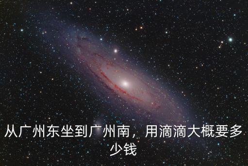 廣州滴滴車多少錢,從廣州東坐到廣州南