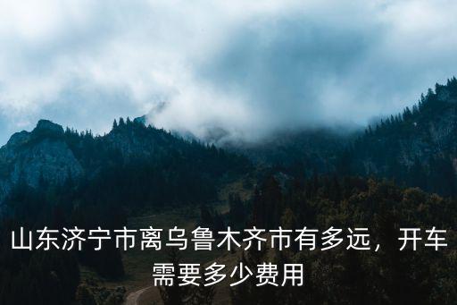 從昌吉到濟(jì)寧自駕費用多少,來回費用大概多少
