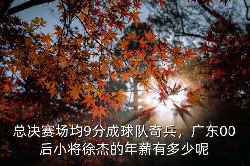 總決賽場均9分成球隊奇兵，廣東00后小將徐杰的年薪有多少呢