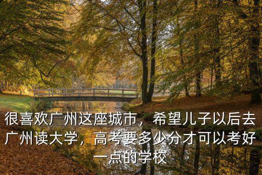 很喜歡廣州這座城市，希望兒子以后去廣州讀大學，高考要多少分才可以考好一點的學校