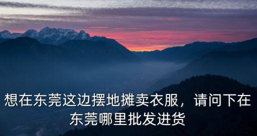 想在東莞這邊擺地攤賣衣服，請問下在東莞哪里批發進貨