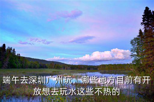 深圳龍華端午去哪里玩,端午去深圳廣州玩
