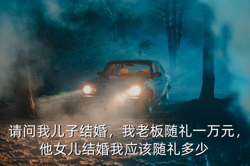 請(qǐng)問我兒子結(jié)婚，我老板隨禮一萬元，他女兒結(jié)婚我應(yīng)該隨禮多少