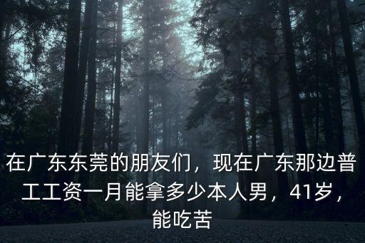 在廣東東莞的朋友們，現在廣東那邊普工工資一月能拿多少本人男，41歲，能吃苦