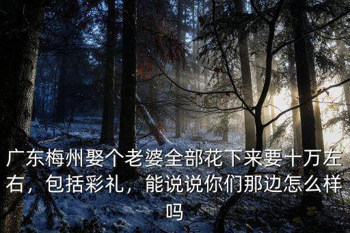 廣東梅州娶個老婆全部花下來要十萬左右，包括彩禮，能說說你們那邊怎么樣嗎