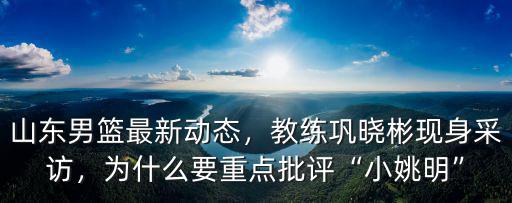 山東男籃最新動(dòng)態(tài)，教練鞏曉彬現(xiàn)身采訪，為什么要重點(diǎn)批評(píng)“小姚明”