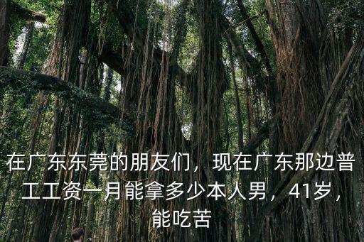 在廣東東莞的朋友們，現在廣東那邊普工工資一月能拿多少本人男，41歲，能吃苦