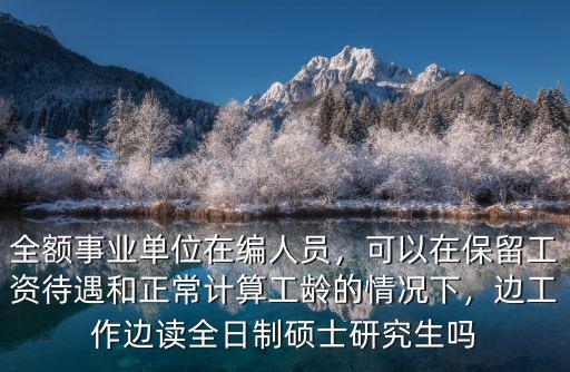 全額事業單位在編人員，可以在保留工資待遇和正常計算工齡的情況下，邊工作邊讀全日制碩士研究生嗎