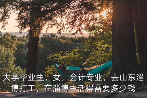 大學(xué)畢業(yè)生，女，會(huì)計(jì)專業(yè)，去山東淄博打工，在淄博生活得需要多少錢