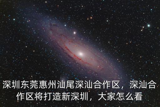 深圳東莞惠州汕尾深汕合作區，深汕合作區將打造新深圳，大家怎么看