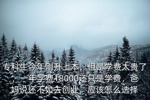 專科生今年剛升上本，但是學費太貴了，一年學費18000還只是學費，爸媽說還不如去創業，應該怎么選擇